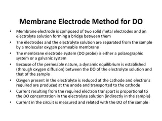 Membrane Electrode Method for DO
• Membrane electrode is composed of two solid metal electrodes and an
electrolyte solution forming a bridge between them
• The electrodes and the electrolyte solution are separated from the sample
by a molecular oxygen permeable membrane
• The membrane electrode system (DO probe) is either a polarographic
system or a galvanic system
• Because of the permeable nature, a dynamic equilibrium is established
(through oxygen diffusion) between the DO of the electrolyte solution and
that of the sample
• Oxygen present in the electrolyte is reduced at the cathode and electrons
required are produced at the anode and transported to the cathode
• Current resulting from the required electron transport is proportional to
the DO concentration in the electrolyte solution (indirectly in the sample)
• Current in the circuit is measured and related with the DO of the sample
 