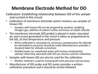 Membrane Electrode Method for DO
Calibration: Establishing relationship between DO of the sample
and current in the circuit
• Calibration of membrane electrode system involves use samples of
known DO
• Samples with known DO can be prepared by aeration, bubbling
nitrogen gas, addition of sodium sulfite and traces of cobalt chloride
• The membrane electrode (DO probe) is placed in water saturated
air, and current generated in the circuit is taken as proportional to
the DOs at that temperature and pressure
• When calibrated in saturated air, necessary compensation for altitude
(or atmospheric pressure) should be made (Manufacturer provides a
standard table for altitude correction)
• Distilled water (or unpolluted water with known conductivity/
salinity/ chlorinity) saturated with DO can also be used for calibration
• Samples with known DO can also be used for the calibration
• Winkler method is used for knowing DO with precision and accuracy
• Manufacturer of DO probe and DO meter provides a written
calibration procedure and it should be strictly followed
 