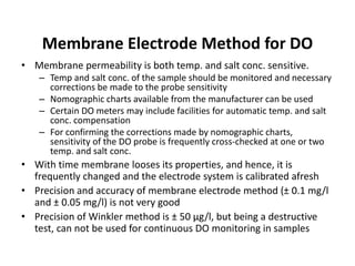 Membrane Electrode Method for DO
• Membrane permeability is both temp. and salt conc. sensitive.
– Temp and salt conc. of the sample should be monitored and necessary
corrections be made to the probe sensitivity
– Nomographic charts available from the manufacturer can be used
– Certain DO meters may include facilities for automatic temp. and salt
conc. compensation
– For confirming the corrections made by nomographic charts,
sensitivity of the DO probe is frequently cross-checked at one or two
temp. and salt conc.
• With time membrane looses its properties, and hence, it is
frequently changed and the electrode system is calibrated afresh
• Precision and accuracy of membrane electrode method (± 0.1 mg/l
and ± 0.05 mg/l) is not very good
• Precision of Winkler method is ± 50 µg/l, but being a destructive
test, can not be used for continuous DO monitoring in samples
 