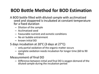 BOD Bottle Method for BOD Estimation
A BOD bottle filled with diluted sample with acclimatized
seed and stoppered is incubated at constant temperature
for a fixed duration
– Dilution of the sample
– Acclimatized seed
– Favourable nutrient and osmotic conditions
– No air bubble entrainment
– known initial DO
5 days incubation at 20°C (3 days at 27°C)
– only partial oxidation of the organic matter occurs
– complete oxidation needs incubation for longer time (60 to 90
days)
Measurement of final DO
– Difference between initial and final DO is oxygen demand of the
diluted sample during the incubation period
 