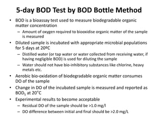 5-day BOD Test by BOD Bottle Method
• BOD is a bioassay test used to measure biodegradable organic
matter concentration
– Amount of oxygen required to biooxidise organic matter of the sample
is measured
• Diluted sample is incubated with appropriate microbial populations
for 5 days at 20ºC
– Distilled water (or tap water or water collected from receiving water, if
having negligible BOD) is used for diluting the sample
– Water should not have bio-inhibitory substances like chlorine, heavy
metals etc.
• Aerobic bio-oxidation of biodegradable organic matter consumes
DO of the sample
• Change in DO of the incubated sample is measured and reported as
BOD5 at 20°C
• Experimental results to become acceptable
– Residual DO of the sample should be >1.0 mg/l
– DO difference between initial and final should be >2.0 mg/L
 