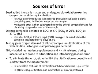 Sources of Error
Seed added is organic matter and undergoes bio-oxidation exerting
oxygen demand during incubation
– Positive error introduced is measured through incubating a blank
containing seed in dilution water but no sample
– Measured error is then subtracted from the overall oxygen demand for
obtaining oxygen demand of the sample
Oxygen demand is denoted as BODt at X°C (BOD5 at 20°C, BOD3 at
27°C, etc.)
– Units for BODt at X°C are mg/L (BODt is oxygen demand when the
sample is incubated for ‘t’ days at X°C
Testing gives oxygen demand of diluted sample - multiplication of this
with dilution factor gives sample’s oxygen demand
NH3-N added (as nutrient supplement) and NH3-N released during
incubation are prone to nitrification and introducing positive error
• To eliminate this error, either inhibit the nitrification or quantify and
subtract from the measurement
– In 5-day BOD test, use of nitrification inhibitor chemical is preferred
– In BODu test quntification and subtraction of error is preferred
 