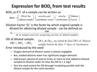 Expression for BODt from test results
BODt at X°C of a sample can be written as
Dilution Factor ‘Df’ is the factor by which original sample is
diluted for obtaining diluted sample - can be defined as:
OD of diluted sample:
Error introduced by the seed
– Oxygen demand of dilution water is almost negligible
– But, seeded dilution water has significant oxygen demand
– Add known volume of seed (5 times or more to that added to diluted
sample) to dilution water to raise the OD to > 2 mg/l
– Test the seed control for OD through incubating parallel with the
diluted sample for the same duration































Factor
Dilution
ionnitrificat
byerror
-
aterdilution wand
seedbyerror
-
samplediluted
theofOD
BODt
)(
1000
sampledilutedofliteronepreparingforusedsampleofml
Df 
sfsi DODOOD 
DOsi & Dosf are initial & final DO of diluted
sample before & after ‘t’ days of incubation
 