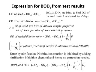 F)DO-(DOaterdilution wseededofOD cfci
preparedcontrolseedofliterperseedofml
preparedsampledilutedofliterperseedofml
F 
f
f
cfcisfsi
o
t DF
D
DODODODOCXatBOD

















1
1)()(
cfci DO-DOseedofOD  DOci & DOcf are initial & final DO of
the seed control incubated for ‘t’ days
F
D
DODOwaterdilutionseededofOD
f
cfci 








1
1)(
Expression for BODt from test results
bottleBODinwaterdilutionseededoffractionvolumeis
Df









1
1
Error by nitrification: Nitrification reaction is inhibited by adding
nitrification inhibition chemical and hence no correction needed.
 