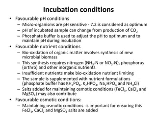 Incubation conditions
• Favourable pH conditions
– Micro-organisms are pH sensitive - 7.2 is considered as optimum
– pH of incubated sample can change from production of CO2
– Phosphate buffer is used to adjust the pH to optimum and to
maintain pH during incubation
• Favourable nutrient conditions
– Bio-oxidation of organic matter involves synthesis of new
microbial biomass
– This synthesis requires nitrogen (NH3-N or NO3-N), phosphorus
(orthro) and other inorganic nutrients
– Insufficient nutrients make bio-oxidation nutrient limiting
– The sample is supplemented with nutrient formulations
(phosphate buffer has KH2PO4, K2HPO4, Na2HPO4 and NH4Cl)
– Salts added for maintaining osmotic conditions (FeCl3, CaCl2 and
MgSO4) may also contribute
• Favourable osmotic conditions:
– Maintaining osmotic conditions is important for ensuring this
FeCl3, CaCl2 and MgSO4 salts are added
 