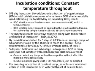Incubation conditions: Constant
temperature throughout
• 5/3 day incubation bio-oxidizes only a fraction of organic matter
(OM)– total oxidation requires infinite time – BOD kinetics model is
used estimating the total OM by extrapolating BODt results
– BOD kinetics model involves a reaction rate constant (K) which is
temp. sensitive
– BOD kinetics model can not be applied to the results obtained from a
test where the sample is not incubated at constant temperature
• The BOD test results are always reported along with temperature
and period of incubation (BOD5 at 20°C).
• By conviction incubated for 5 days at 20C (annual average temp. of
UK and time taken by the Thames to reach the ocean) – CPCB
recommends 3 days at 27°C (annual average temp. of India!)
• 5 days incubation has an advantage - nitrogenous BOD in many
cases will not interfere with carbonaceous BOD measurement
– One can adapt any temp. within the range that will not affect the
microbial metabolic activity
– Incubation period giving BODt = 60-70% of BODu can be adapted
• For ensuring incubation at constant temp., samples are incubated
either in BOD incubators or in water baths set at desired temp.
 