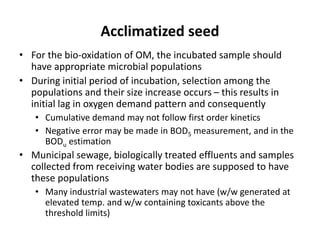 Acclimatized seed
• For the bio-oxidation of OM, the incubated sample should
have appropriate microbial populations
• During initial period of incubation, selection among the
populations and their size increase occurs – this results in
initial lag in oxygen demand pattern and consequently
• Cumulative demand may not follow first order kinetics
• Negative error may be made in BOD5 measurement, and in the
BODu estimation
• Municipal sewage, biologically treated effluents and samples
collected from receiving water bodies are supposed to have
these populations
• Many industrial wastewaters may not have (w/w generated at
elevated temp. and w/w containing toxicants above the
threshold limits)
 