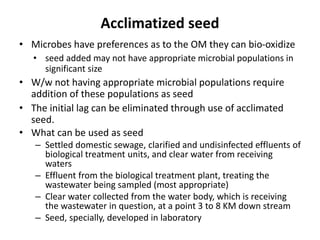 Acclimatized seed
• Microbes have preferences as to the OM they can bio-oxidize
• seed added may not have appropriate microbial populations in
significant size
• W/w not having appropriate microbial populations require
addition of these populations as seed
• The initial lag can be eliminated through use of acclimated
seed.
• What can be used as seed
– Settled domestic sewage, clarified and undisinfected effluents of
biological treatment units, and clear water from receiving
waters
– Effluent from the biological treatment plant, treating the
wastewater being sampled (most appropriate)
– Clear water collected from the water body, which is receiving
the wastewater in question, at a point 3 to 8 KM down stream
– Seed, specially, developed in laboratory
 