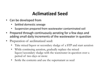 Aclimatized Seed
• Can be developed from
• Settled domestic sewage
• Suspension prepared from wastewater contaminated soil
• Prepared through continuously aerating for a few days and
adding small daily increments of the wastewater in question
• Preparation of acclimatized seed:
• Take mixed liquor or secondary sludge of a STP and start aeration
• While continuing aeration, gradually replace the mixed
liquor/secondary sludge with the wastewater in question over a
period of two days or more
• Settle the contents and use the supernatant as seed
 