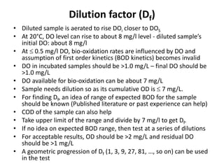 Dilution factor (Df)
• Diluted sample is aerated to rise DOi closer to DOS
• At 20°C, DO level can rise to about 8 mg/l level - diluted sample’s
initial DO: about 8 mg/l
• At  0.5 mg/l DO, bio-oxidation rates are influenced by DO and
assumption of first order kinetics (BOD kinetics) becomes invalid
• DO in incubated samples should be >1.0 mg/L – final DO should be
>1.0 mg/L
• DO available for bio-oxidation can be about 7 mg/L
• Sample needs dilution so as its cumulative OD is  7 mg/L.
• For finding Df, an idea of range of expected BOD for the sample
should be known (Published literature or past experience can help)
• COD of the sample can also help
• Take upper limit of the range and divide by 7 mg/l to get Df.
• If no idea on expected BOD range, then test at a series of dilutions
• For acceptable results, OD should be >2 mg/L and residual DO
should be >1 mg/L
• A geometric progression of Df (1, 3, 9, 27, 81, …, so on) can be used
in the test
 
