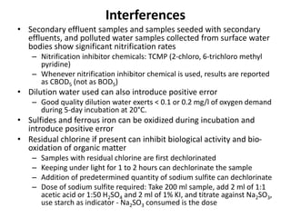Interferences
• Secondary effluent samples and samples seeded with secondary
effluents, and polluted water samples collected from surface water
bodies show significant nitrification rates
– Nitrification inhibitor chemicals: TCMP (2-chloro, 6-trichloro methyl
pyridine)
– Whenever nitrification inhibitor chemical is used, results are reported
as CBOD5 (not as BOD5)
• Dilution water used can also introduce positive error
– Good quality dilution water exerts < 0.1 or 0.2 mg/l of oxygen demand
during 5-day incubation at 20°C.
• Sulfides and ferrous iron can be oxidized during incubation and
introduce positive error
• Residual chlorine if present can inhibit biological activity and bio-
oxidation of organic matter
– Samples with residual chlorine are first dechlorinated
– Keeping under light for 1 to 2 hours can dechlorinate the sample
– Addition of predetermined quantity of sodium sulfite can dechlorinate
– Dose of sodium sulfite required: Take 200 ml sample, add 2 ml of 1:1
acetic acid or 1:50 H2SO4 and 2 ml of 1% KI, and titrate against Na2SO3,
use starch as indicator - Na2SO3 consumed is the dose
 