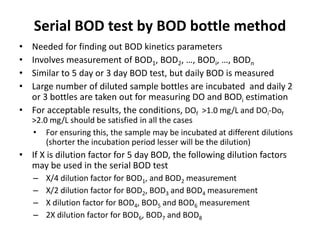 Serial BOD test by BOD bottle method
• Needed for finding out BOD kinetics parameters
• Involves measurement of BOD1, BOD2, …, BODi, …, BODn
• Similar to 5 day or 3 day BOD test, but daily BOD is measured
• Large number of diluted sample bottles are incubated and daily 2
or 3 bottles are taken out for measuring DO and BODi estimation
• For acceptable results, the conditions, DOf >1.0 mg/L and DOi-Dof
>2.0 mg/L should be satisfied in all the cases
• For ensuring this, the sample may be incubated at different dilutions
(shorter the incubation period lesser will be the dilution)
• If X is dilution factor for 5 day BOD, the following dilution factors
may be used in the serial BOD test
– X/4 dilution factor for BOD1, and BOD2 measurement
– X/2 dilution factor for BOD2, BOD3 and BOD4 measurement
– X dilution factor for BOD4, BOD5 and BOD6 measurement
– 2X dilution factor for BOD6, BOD7 and BOD8
 