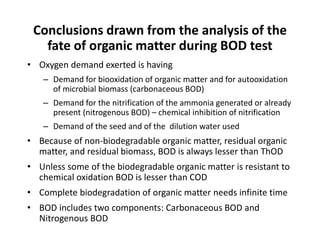 Conclusions drawn from the analysis of the
fate of organic matter during BOD test
• Oxygen demand exerted is having
– Demand for biooxidation of organic matter and for autooxidation
of microbial biomass (carbonaceous BOD)
– Demand for the nitrification of the ammonia generated or already
present (nitrogenous BOD) – chemical inhibition of nitrification
– Demand of the seed and of the dilution water used
• Because of non-biodegradable organic matter, residual organic
matter, and residual biomass, BOD is always lesser than ThOD
• Unless some of the biodegradable organic matter is resistant to
chemical oxidation BOD is lesser than COD
• Complete biodegradation of organic matter needs infinite time
• BOD includes two components: Carbonaceous BOD and
Nitrogenous BOD
 