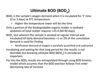Ultimate BOD (BODu)
BODt is the sample’s oxygen demand when it is incubated for ‘t’ time
(3 or 5 days) at XᵒC temperature
• Higher the temperature lower will be the time
Only a portion of the biodegradable organic matter is oxidized -
oxidation of total matter requires >25 d (60-90 days)
BODu test wherein the sample is aerated at regular interval and
incubated till daily demand becomes <1 or 2% of the cumulative
demand is used for finding
• Nitrification demand of oxygen is parallelly quantified and subtracted
Incubating and waiting for that long period for the results is not
desirable but knowing ultimate BOD (BODu) is considered
important
For this the BODt results are extrapolated through using BOD kinetics
model which assumes that the BOD exertion follows first order
decreasing rate of increase
 