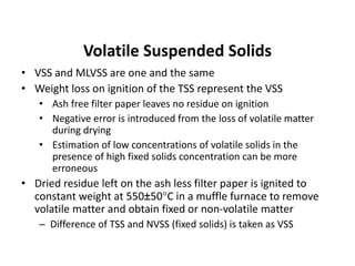 Volatile Suspended Solids
• VSS and MLVSS are one and the same
• Weight loss on ignition of the TSS represent the VSS
• Ash free filter paper leaves no residue on ignition
• Negative error is introduced from the loss of volatile matter
during drying
• Estimation of low concentrations of volatile solids in the
presence of high fixed solids concentration can be more
erroneous
• Dried residue left on the ash less filter paper is ignited to
constant weight at 550±50C in a muffle furnace to remove
volatile matter and obtain fixed or non-volatile matter
– Difference of TSS and NVSS (fixed solids) is taken as VSS
 