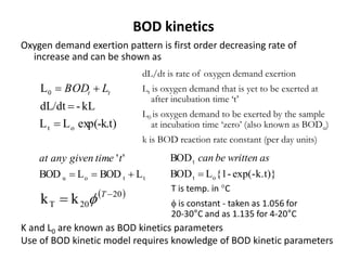 BOD kinetics
Oxygen demand exertion pattern is first order decreasing rate of
increase and can be shown as
ttou LBODLBOD
''

ttimegivenanyat
exp(-k.t)}-{1LBOD
BOD
ot
t

aswrittenbecan
 20
20T kk 
 T

T is temp. in °C
 is constant - taken as 1.056 for
20-30°C and as 1.135 for 4-20°C
kL-dL/dt
L0

 tt LBOD
exp(-k.t)LL ot 
dL/dt is rate of oxygen demand exertion
Lt is oxygen demand that is yet to be exerted at
after incubation time ‘t’
L0 is oxygen demand to be exerted by the sample
at incubation time ‘zero’ (also known as BODu)
k is BOD reaction rate constant (per day units)
K and L0 are known as BOD kinetics parameters
Use of BOD kinetic model requires knowledge of BOD kinetic parameters
 
