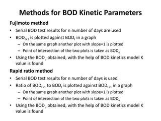 Methods for BOD Kinetic Parameters
Fujimoto method
• Serial BOD test results for n number of days are used
• BODt+1 is plotted against BODt in a graph
– On the same graph another plot with slope=1 is plotted
– Point of intersection of the two plots is taken as BODu
• Using the BODu obtained, with the help of BOD kinetics model K
value is found
Rapid ratio method
• Serial BOD test results for n number of days is used
• Ratio of BODt+1 to BODt is plotted against BODt+1 in a graph
– On the same graph another plot with slope=1 is plotted
– Point of intersection of the two plots is taken as BODu
• Using the BODu obtained, with the help of BOD kinetics model K
value is found
 