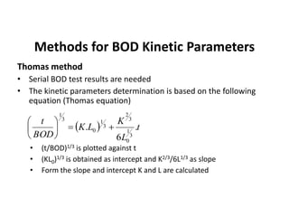 Methods for BOD Kinetic Parameters
Thomas method
• Serial BOD test results are needed
• The kinetic parameters determination is based on the following
equation (Thomas equation)
• (t/BOD)1/3 is plotted against t
• (KL0)1/3 is obtained as intercept and K2/3/6L1/3 as slope
• Form the slope and intercept K and L are calculated
  t
L
K
LK
BOD
t
.
6
.
3
1
0
3
2
3
1
0
3
1






 