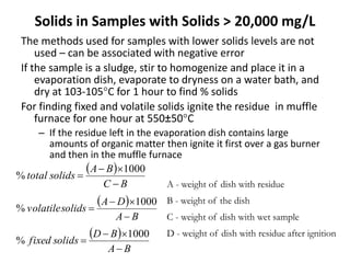 Solids in Samples with Solids > 20,000 mg/L
The methods used for samples with lower solids levels are not
used – can be associated with negative error
If the sample is a sludge, stir to homogenize and place it in a
evaporation dish, evaporate to dryness on a water bath, and
dry at 103-105C for 1 hour to find % solids
For finding fixed and volatile solids ignite the residue in muffle
furnace for one hour at 550±50C
– If the residue left in the evaporation dish contains large
amounts of organic matter then ignite it first over a gas burner
and then in the muffle furnace
 
BC
BA
solidstotal



1000
%
 
BA
DA
solidsvolatile



1000
%
 
BA
BD
solidsfixed



1000
%
A - weight of dish with residue
B - weight of the dish
C - weight of dish with wet sample
D - weight of dish with residue after ignition
 
