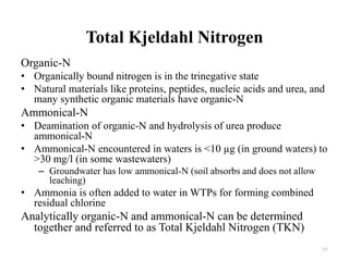 Total Kjeldahl Nitrogen
Organic-N
• Organically bound nitrogen is in the trinegative state
• Natural materials like proteins, peptides, nucleic acids and urea, and
many synthetic organic materials have organic-N
Ammonical-N
• Deamination of organic-N and hydrolysis of urea produce
ammonical-N
• Ammonical-N encountered in waters is <10 µg (in ground waters) to
>30 mg/l (in some wastewaters)
– Groundwater has low ammonical-N (soil absorbs and does not allow
leaching)
• Ammonia is often added to water in WTPs for forming combined
residual chlorine
Analytically organic-N and ammonical-N can be determined
together and referred to as Total Kjeldahl Nitrogen (TKN)
61
 