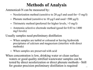 Methods of Analysis
Ammonical-N can be measured by:
– Nesslerization method (sensitive to 20 µg/l and used for <5 mg/l)
– Phenate method (sensitive to 10 µg/l and used <500 µg/l)
– Titrimetric method (preferred for higher levels, >5 mg/l)
– Ammonia selective electrode method (good for 0.03 to 1400
mg/l levels)
Usually samples need preliminary distillation
– When samples are turbid or coloured or having hydroxide
precipitates of calcium and magnesium (interfere with direct
methods)
– When samples are preserved with acid
When concentration is low, drinking water or clean surface
waters or good quality nitrified wastewater samples can be
tested by direct nesslerization or direct phenate methods - Still
for greater precision preliminary distillation is required 62
 