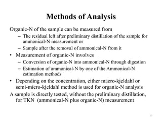 Organic-N of the sample can be measured from
– The residual left after preliminary distillation of the sample for
ammonical-N measurement or
– Sample after the removal of ammonical-N from it
• Measurement of organic-N involves
– Conversion of organic-N into ammonical-N through digestion
– Estimation of ammonical-N by one of the Ammonical-N
estimation methods
• Depending on the concentration, either macro-kjeldahl or
semi-micro-kjeldahl method is used for organic-N analysis
A sample is directly tested, without the preliminary distillation,
for TKN (ammonical-N plus organic-N) measurement
Methods of Analysis
63
 