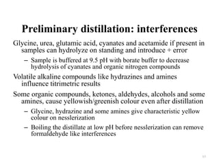 Preliminary distillation: interferences
Glycine, urea, glutamic acid, cyanates and acetamide if present in
samples can hydrolyze on standing and introduce + error
– Sample is buffered at 9.5 pH with borate buffer to decrease
hydrolysis of cyanates and organic nitrogen compounds
Volatile alkaline compounds like hydrazines and amines
influence titrimetric results
Some organic compounds, ketones, aldehydes, alcohols and some
amines, cause yellowish/greenish colour even after distillation
– Glycine, hydrazine and some amines give characteristic yellow
colour on nesslerization
– Boiling the distillate at low pH before nesslerization can remove
formaldehyde like interferences
65
 