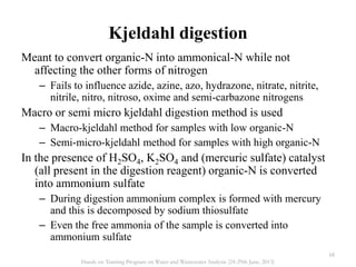 Kjeldahl digestion
Meant to convert organic-N into ammonical-N while not
affecting the other forms of nitrogen
– Fails to influence azide, azine, azo, hydrazone, nitrate, nitrite,
nitrile, nitro, nitroso, oxime and semi-carbazone nitrogens
Macro or semi micro kjeldahl digestion method is used
– Macro-kjeldahl method for samples with low organic-N
– Semi-micro-kjeldahl method for samples with high organic-N
In the presence of H2SO4, K2SO4 and (mercuric sulfate) catalyst
(all present in the digestion reagent) organic-N is converted
into ammonium sulfate
– During digestion ammonium complex is formed with mercury
and this is decomposed by sodium thiosulfate
– Even the free ammonia of the sample is converted into
ammonium sulfate
68
Hands on Training Program on Water and Wastewater Analysis (24-29th June, 2013)
 