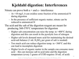Nitrate can prove both a + and a - interference
– At >10 mg/l, it can oxidize some fraction of the ammonical-N
during digestion
– In the presence of sufficient organic matter, nitrate can be
reduced to ammonical-N
The acid and the salt of the digestion reagent are meant for
producing 360-370°C temperature for digestion
– Higher salt concentration can raise the temp. to >400°C during
digestion and this can result in the pyrolytic loss of nitrogen
– Higher salt levels demand more acid for maintaining the desired
acid-salt balance (1 mL H2SO4 per gram of salt is needed)
– Too much acid can reduce digestion temp. to <360°C and this
can lead to incomplete digestion
– Higher levels of organic matter in the sample can consume more
acid – this can increase salt to acid ratio and the digestion
temperature (every 3 grams of COD requires 10 mL of acid)
Kjeldahl digestion: Interferences
69
Hands on Training Program on Water and Wastewater Analysis (24-29th June, 2013)
 