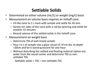 Settlable Solids
• Determined on either volume (mL/L) or weight (mg/L) basis
• Measurement on volume basis requires an Imhoff cone
– Fill the cone to 1 L mark with sample and settle for 45 min.
– Gently stir sides of the cone with a rod by spinning and settle for
another 15 minutes
– Record volume of the settled solids in the Imhoff cone
• Measurement on weight basis
– Determine TSS of well mixed sample
– Pour >1-L of sample into a glass vessel of >9 cm dia. to depth
>20cm and let it stand quiescent for one hour
– Without disturbing the settled and floating material siphon out
water from the vessel center and determine TSS as non-
settlable TSS
Settlable solids = TSS – non-settlable TSS
 