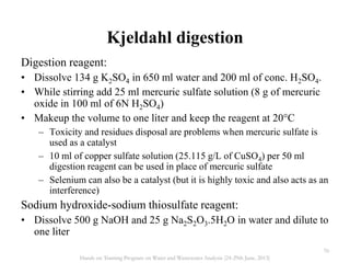 Digestion reagent:
• Dissolve 134 g K2SO4 in 650 ml water and 200 ml of conc. H2SO4.
• While stirring add 25 ml mercuric sulfate solution (8 g of mercuric
oxide in 100 ml of 6N H2SO4)
• Makeup the volume to one liter and keep the reagent at 20°C
– Toxicity and residues disposal are problems when mercuric sulfate is
used as a catalyst
– 10 ml of copper sulfate solution (25.115 g/L of CuSO4) per 50 ml
digestion reagent can be used in place of mercuric sulfate
– Selenium can also be a catalyst (but it is highly toxic and also acts as an
interference)
Sodium hydroxide-sodium thiosulfate reagent:
• Dissolve 500 g NaOH and 25 g Na2S2O3.5H2O in water and dilute to
one liter
Kjeldahl digestion
70
Hands on Training Program on Water and Wastewater Analysis (24-29th June, 2013)
 
