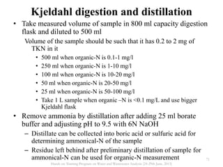 • Take measured volume of sample in 800 ml capacity digestion
flask and diluted to 500 ml
Volume of the sample should be such that it has 0.2 to 2 mg of
TKN in it
• 500 ml when organic-N is 0.1-1 mg/l
• 250 ml when organic-N is 1-10 mg/l
• 100 ml when organic-N is 10-20 mg/l
• 50 ml when organic-N is 20-50 mg/l
• 25 ml when organic-N is 50-100 mg/l
• Take 1 L sample when organic –N is <0.1 mg/L and use bigger
Kjeldahl flask
• Remove ammonia by distillation after adding 25 ml borate
buffer and adjusting pH to 9.5 with 6N NaOH
– Distillate can be collected into boric acid or sulfuric acid for
determining ammonical-N of the sample
– Residue left behind after preliminary distillation of sample for
ammonical-N can be used for organic-N measurement
Kjeldahl digestion and distillation
71
Hands on Training Program on Water and Wastewater Analysis (24-29th June, 2013)
 
