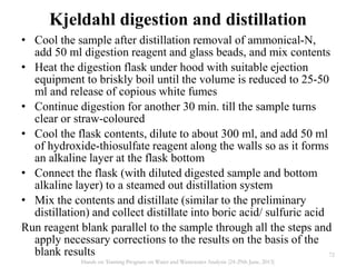 • Cool the sample after distillation removal of ammonical-N,
add 50 ml digestion reagent and glass beads, and mix contents
• Heat the digestion flask under hood with suitable ejection
equipment to briskly boil until the volume is reduced to 25-50
ml and release of copious white fumes
• Continue digestion for another 30 min. till the sample turns
clear or straw-coloured
• Cool the flask contents, dilute to about 300 ml, and add 50 ml
of hydroxide-thiosulfate reagent along the walls so as it forms
an alkaline layer at the flask bottom
• Connect the flask (with diluted digested sample and bottom
alkaline layer) to a steamed out distillation system
• Mix the contents and distillate (similar to the preliminary
distillation) and collect distillate into boric acid/ sulfuric acid
Run reagent blank parallel to the sample through all the steps and
apply necessary corrections to the results on the basis of the
blank results
Kjeldahl digestion and distillation
72
Hands on Training Program on Water and Wastewater Analysis (24-29th June, 2013)
 