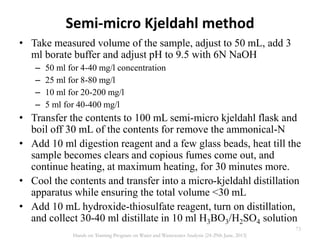 Semi-micro Kjeldahl method
• Take measured volume of the sample, adjust to 50 mL, add 3
ml borate buffer and adjust pH to 9.5 with 6N NaOH
– 50 ml for 4-40 mg/l concentration
– 25 ml for 8-80 mg/l
– 10 ml for 20-200 mg/l
– 5 ml for 40-400 mg/l
• Transfer the contents to 100 mL semi-micro kjeldahl flask and
boil off 30 mL of the contents for remove the ammonical-N
• Add 10 ml digestion reagent and a few glass beads, heat till the
sample becomes clears and copious fumes come out, and
continue heating, at maximum heating, for 30 minutes more.
• Cool the contents and transfer into a micro-kjeldahl distillation
apparatus while ensuring the total volume <30 mL
• Add 10 mL hydroxide-thiosulfate reagent, turn on distillation,
and collect 30-40 ml distillate in 10 ml H3BO3/H2SO4 solution
73
Hands on Training Program on Water and Wastewater Analysis (24-29th June, 2013)
 