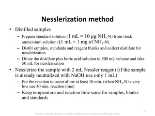 Nesslerization method
• Distilled samples
– Prepare standard solution (1 mL = 10 µg NH3-N) from stock
ammonium solution ((1 mL = 1 mg of NH3-N)
– Distill samples, standards and reagent blanks and collect distillate for
nesslerization
– Dilute the distillate plus boric acid solution to 500 mL volume and take
50 mL for nesslerization
• Nesslerize the sample with 2 mL Nessler reagent (if the sample
is already neutralized with NaOH use only 1 mL)
– For the reaction to occur allow at least 10 min. (when NH3-N is very
low use 30 min. reaction time)
– Keep temperature and reaction time same for samples, blanks
and standards
76
Hands on Training Program on Water and Wastewater Analysis (24-29th June, 2013)
 