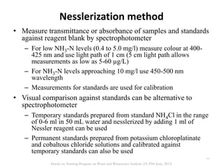 Nesslerization method
• Measure transmittance or absorbance of samples and standards
against reagent blank by spectrophotometer
– For low NH3-N levels (0.4 to 5.0 mg/l) measure colour at 400-
425 nm and use light path of 1 cm (5 cm light path allows
measurements as low as 5-60 µg/L)
– For NH3-N levels approaching 10 mg/l use 450-500 nm
wavelength
– Measurements for standards are used for calibration
• Visual comparison against standards can be alternative to
spectrophotometer
– Temporary standards prepared from standard NH4Cl in the range
of 0-6 ml in 50 mL water and nesslerized by adding 1 ml of
Nessler reagent can be used
– Permanent standards prepared from potassium chloroplatinate
and cobaltous chloride solutions and calibrated against
temporary standards can also be used
77
Hands on Training Program on Water and Wastewater Analysis (24-29th June, 2013)
 