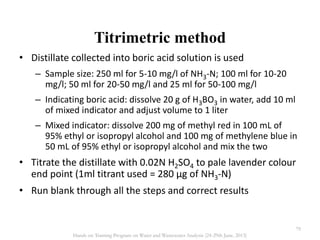 Titrimetric method
• Distillate collected into boric acid solution is used
– Sample size: 250 ml for 5-10 mg/l of NH3-N; 100 ml for 10-20
mg/l; 50 ml for 20-50 mg/l and 25 ml for 50-100 mg/l
– Indicating boric acid: dissolve 20 g of H3BO3 in water, add 10 ml
of mixed indicator and adjust volume to 1 liter
– Mixed indicator: dissolve 200 mg of methyl red in 100 mL of
95% ethyl or isopropyl alcohol and 100 mg of methylene blue in
50 mL of 95% ethyl or isopropyl alcohol and mix the two
• Titrate the distillate with 0.02N H2SO4 to pale lavender colour
end point (1ml titrant used = 280 µg of NH3-N)
• Run blank through all the steps and correct results
79
Hands on Training Program on Water and Wastewater Analysis (24-29th June, 2013)
 