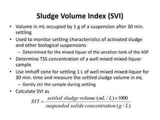 Sludge Volume Index (SVI)
• Volume in mL occupied by 1 g of a suspension after 30 min.
settling
• Used to monitor settling characteristics of activated sludge
and other biological suspensions
– Determined for the mixed liquor of the aeration tank of the ASP
• Determine TSS concentration of a well mixed mixed-liquor
sample
• Use Imhoff cone for settling 1 L of well mixed mixed-liquor for
30 min. time and measure the settled sludge volume in mL
– Gently stir the sample during settling
• Calculate SVI as
)/(
1000)/(
Lgionconcentratsolidssuspended
LmLvolumesludgesettled
SVI


 