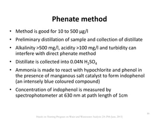 Phenate method
• Method is good for 10 to 500 µg/l
• Preliminary distillation of sample and collection of distillate
• Alkalinity >500 mg/l, acidity >100 mg/l and turbidity can
interfere with direct phenate method
• Distillate is collected into 0.04N H2SO4
• Ammonia is made to react with hypochlorite and phenol in
the presence of manganous salt catalyst to form indophenol
(an intensely blue coloured compound)
• Concentration of indophenol is measured by
spectrophotometer at 630 nm at path length of 1cm
80
Hands on Training Program on Water and Wastewater Analysis (24-29th June, 2013)
 