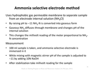 Ammonia selective electrode method
Uses hydrophobic gas permeable membrane to separate sample
from an electrode internal solution (NH4Cl)
• By raising pH to 11 NH3-N is converted into gaseous form
• Gaseous NH3 diffuses through membrane and changes pH of the
internal solution
• This changes the millivolt reading of the meter proportional to NH3-
N concentration
Measurement
• 100 ml sample is taken, and ammonia selective electrode is
immersed in it
• While mixing with magnetic stirrer pH of the sample is adjusted to
11 by adding 10N NaOH
• After stabilization take millivolt reading for the sample
81
Hands on Training Program on Water and Wastewater Analysis (24-29th June, 2013)
 