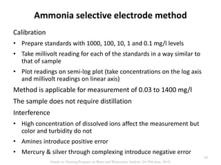Ammonia selective electrode method
Calibration
• Prepare standards with 1000, 100, 10, 1 and 0.1 mg/l levels
• Take millivolt reading for each of the standards in a way similar to
that of sample
• Plot readings on semi-log plot (take concentrations on the log axis
and millivolt readings on linear axis)
Method is applicable for measurement of 0.03 to 1400 mg/l
The sample does not require distillation
Interference
• High concentration of dissolved ions affect the measurement but
color and turbidity do not
• Amines introduce positive error
• Mercury & silver through complexing introduce negative error
82
Hands on Training Program on Water and Wastewater Analysis (24-29th June, 2013)
 