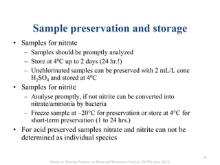 Sample preservation and storage
• Samples for nitrate
– Samples should be promptly analyzed
– Store at 40C up to 2 days (24 hr.!)
– Unchlorinated samples can be preserved with 2 mL/L conc
H2SO4 and stored at 40C
• Samples for nitrite
– Analyse promptly, if not nitrite can be converted into
nitrate/ammonia by bacteria
– Freeze sample at –20°C for preservation or store at 4°C for
short-term preservation (1 to 24 hrs.)
• For acid preserved samples nitrate and nitrite can not be
determined as individual species
85
Hands on Training Program on Water and Wastewater Analysis (24-29th June, 2013)
 