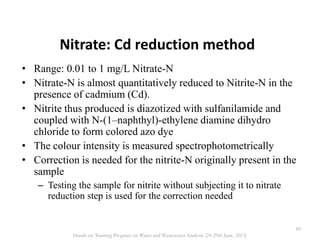 Nitrate: Cd reduction method
• Range: 0.01 to 1 mg/L Nitrate-N
• Nitrate-N is almost quantitatively reduced to Nitrite-N in the
presence of cadmium (Cd).
• Nitrite thus produced is diazotized with sulfanilamide and
coupled with N-(1–naphthyl)-ethylene diamine dihydro
chloride to form colored azo dye
• The colour intensity is measured spectrophotometrically
• Correction is needed for the nitrite-N originally present in the
sample
– Testing the sample for nitrite without subjecting it to nitrate
reduction step is used for the correction needed
89
Hands on Training Program on Water and Wastewater Analysis (24-29th June, 2013)
 