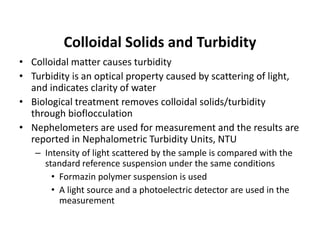 Colloidal Solids and Turbidity
• Colloidal matter causes turbidity
• Turbidity is an optical property caused by scattering of light,
and indicates clarity of water
• Biological treatment removes colloidal solids/turbidity
through bioflocculation
• Nephelometers are used for measurement and the results are
reported in Nephalometric Turbidity Units, NTU
– Intensity of light scattered by the sample is compared with the
standard reference suspension under the same conditions
• Formazin polymer suspension is used
• A light source and a photoelectric detector are used in the
measurement
 
