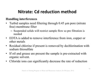 Nitrate: Cd reduction method
Handling interferences
• Turbid samples need filtering through 0.45 µm pore (nitrate
free) membrane filter
– Suspended solids will restrict sample flow so pre filtration is
needed
• EDTA is added to remove interference from iron, copper or
other metals
• Residual chlorine if present is removed by dechlorination with
sodium thiosulfate
• If oil and grease are present the sample is pre-extracted with
organic solvent.
• Chloride ions can significantly decrease the rate of reduction
90
Hands on Training Program on Water and Wastewater Analysis (24-29th June, 2013)
 