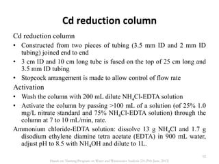 Cd reduction column
Cd reduction column
• Constructed from two pieces of tubing (3.5 mm ID and 2 mm ID
tubing) joined end to end
• 3 cm ID and 10 cm long tube is fused on the top of 25 cm long and
3.5 mm ID tubing
• Stopcock arrangement is made to allow control of flow rate
Activation
• Wash the column with 200 mL dilute NH4Cl-EDTA solution
• Activate the column by passing >100 mL of a solution (of 25% 1.0
mg/L nitrate standard and 75% NH4Cl-EDTA solution) through the
column at 7 to 10 mL/min, rate.
Ammonium chloride-EDTA solution: dissolve 13 g NH4Cl and 1.7 g
disodium ethylene diamine tetra acetate (EDTA) in 900 mL water,
adjust pH to 8.5 with NH4OH and dilute to 1L.
92
Hands on Training Program on Water and Wastewater Analysis (24-29th June, 2013)
 