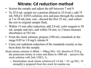 Nitrate: Cd reduction method
• Screen the sample and adjust the pH between 7 and 9.
• To 25.0 mL sample (or a portion diluted to 25.0 mL), add 75
mL NH4Cl- EDTA solution, mix and pass through the column
at 7 to 10 mL/min. rate - discard the first 25 mL, and collect
the rest in original sample flask.
• Within 15 min after reduction, add 2.0 mL color reagent to 50
mL sample and mix, and within 10 min. to 2 hours measure
absorbance at 543 nm
• From the stock solution, prepare (100 mL) standards in the
range 0.05 to 1.0 mg/L nitrate-N
• Carry out cadmium reduction of the standards exactly as has
been done for the sample.
Stock nitrate solution (1.00mL = 100µg NO3
- -N): dissolve 0.7218 g
dry potassium nitrate in water and dilute to 1000 mL – preserve the
stock solution with 2mL CHCl3 /L.
– Intermediate stock nitrate solution (of 1.0 mL = 10 µg NO3
- -N
strength) is prepared from this stock for routine use 93
Hands on Training Program on Water and Wastewater Analysis (24-29th June, 2013)
 