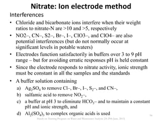 Nitrate: Ion electrode method
Interferences
• Chloride and bicarbonate ions interfere when their weight
ratios to nitrate-N are >10 and >5, respectively
• NO2–, CN–, S2–, Br–, I–, ClO3–, and ClO4– are also
potential interferences (but do not normally occur at
significant levels in potable waters)
• Electrodes function satisfactorily in buffers over 3 to 9 pH
range – but for avoiding erratic responses pH is held constant
• Since the electrode responds to nitrate activity, ionic strength
must be constant in all the samples and the standards
• A buffer solution containing
a) Ag2SO4 to remove Cl–, Br–, I–, S2–, and CN–,
b) sulfamic acid to remove NO2–,
c) a buffer at pH 3 to eliminate HCO3– and to maintain a constant
pH and ionic strength, and
d) Al2(SO4)3 to complex organic acids is used 94
Hands on Training Program on Water and Wastewater Analysis (24-29th June, 2013)
 
