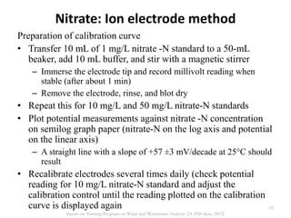 Nitrate: Ion electrode method
Preparation of calibration curve
• Transfer 10 mL of 1 mg/L nitrate -N standard to a 50-mL
beaker, add 10 mL buffer, and stir with a magnetic stirrer
– Immerse the electrode tip and record millivolt reading when
stable (after about 1 min)
– Remove the electrode, rinse, and blot dry
• Repeat this for 10 mg/L and 50 mg/L nitrate-N standards
• Plot potential measurements against nitrate -N concentration
on semilog graph paper (nitrate-N on the log axis and potential
on the linear axis)
– A straight line with a slope of +57 ±3 mV/decade at 25°C should
result
• Recalibrate electrodes several times daily (check potential
reading for 10 mg/L nitrate-N standard and adjust the
calibration control until the reading plotted on the calibration
curve is displayed again 95
Hands on Training Program on Water and Wastewater Analysis (24-29th June, 2013)
 