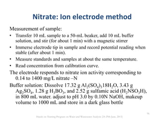 Measurement of sample:
• Transfer 10 mL sample to a 50-mL beaker, add 10 mL buffer
solution, and stir (for about 1 min) with a magnetic stirrer
• Immerse electrode tip in sample and record potential reading when
stable (after about 1 min).
• Measure standards and samples at about the same temperature.
• Read concentration from calibration curve.
The electrode responds to nitrate ion activity corresponding to
0.14 to 1400 mg/L nitrate –N
Buffer solution: Dissolve 17.32 g Al2(SO4)318H2O, 3.43 g
Ag2SO4, 1.28 g H3BO3, and 2.52 g sulfamic acid (H2NSO3H),
in 800 mL water. adjust to pH 3.0 by 0.10N NaOH, makeup
volume to 1000 mL and store in a dark glass bottle
Nitrate: Ion electrode method
96
Hands on Training Program on Water and Wastewater Analysis (24-29th June, 2013)
 